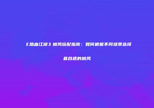 《热血江湖》披风搭配指南：如何根据不同场景选择最合适的披风