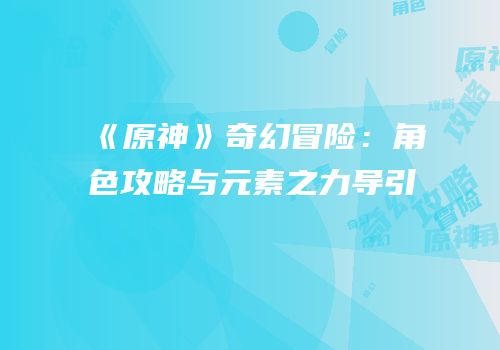 《原神》奇幻冒险：角色攻略与元素之力导引