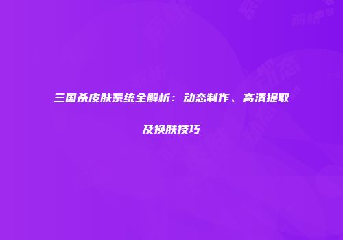 三国杀皮肤系统全解析：动态制作、高清提取及换肤技巧