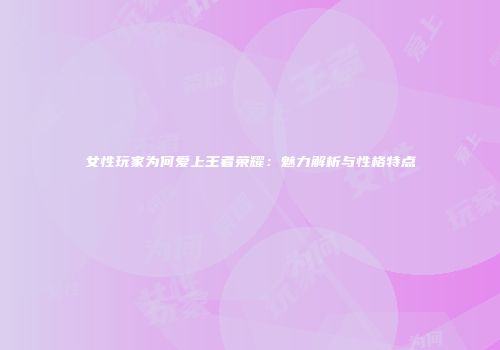 女性玩家为何爱上王者荣耀：魅力解析与性格特点