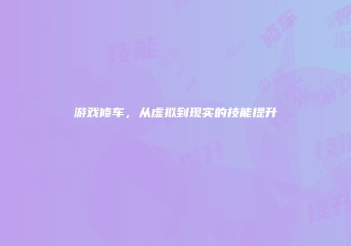 游戏修车，从虚拟到现实的技能提升