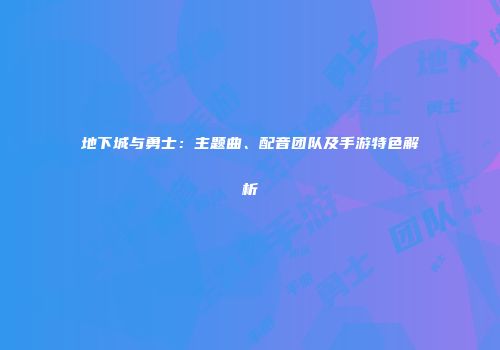 地下城与勇士：主题曲、配音团队及手游特色解析