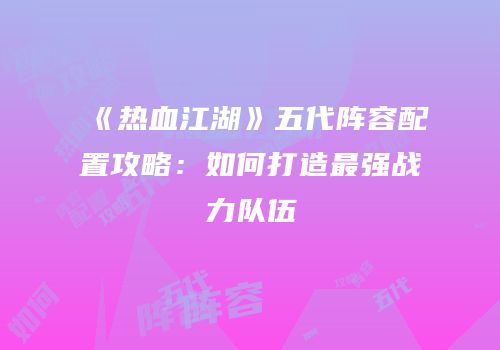 《热血江湖》五代阵容配置攻略：如何打造最强战力队伍