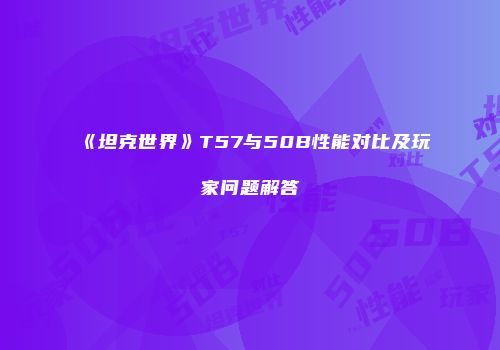 《坦克世界》T57与50B性能对比及玩家问题解答