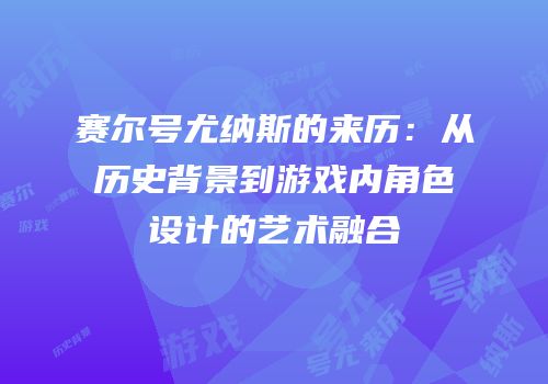 赛尔号尤纳斯的来历：从历史背景到游戏内角色设计的艺术融合