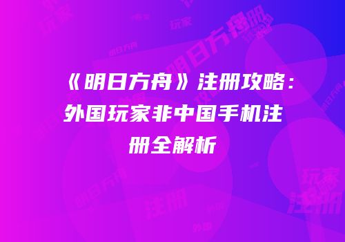 《明日方舟》注册攻略：外国玩家非中国手机注册全解析