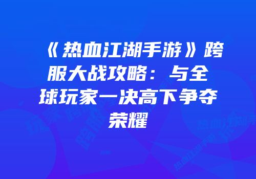《热血江湖手游》跨服大战攻略：与全球玩家一决高下争夺荣耀