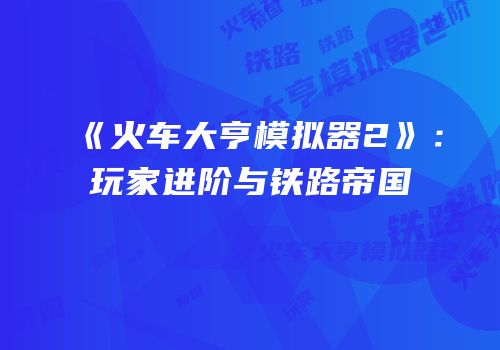 《火车大亨模拟器2》：玩家进阶与铁路帝国
