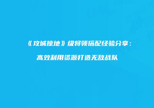 《攻城掠地》级将领搭配经验分享：高效利用资源打造无敌战队
