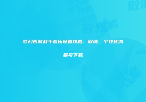 梦幻西游战斗音乐设置攻略：取消、个性化调整与下载