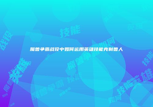 魔兽争霸战役中如何运用英雄技能克制兽人