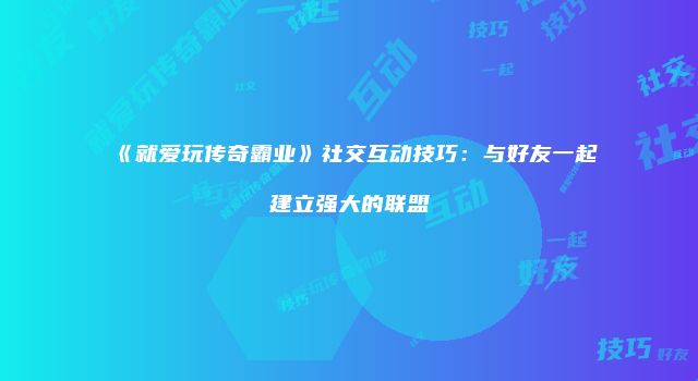 《就爱玩传奇霸业》社交互动技巧：与好友一起建立强大的联盟