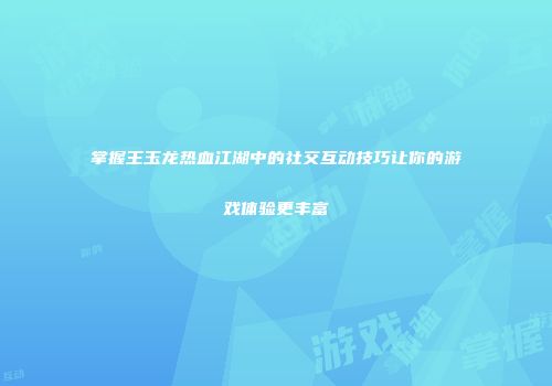 掌握王玉龙热血江湖中的社交互动技巧让你的游戏体验更丰富