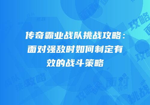 传奇霸业战队挑战攻略:面对强敌时如何制定有效的战斗策略