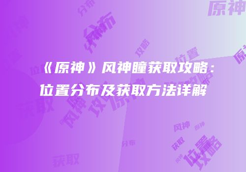 《原神》风神瞳获取攻略：位置分布及获取方法详解
