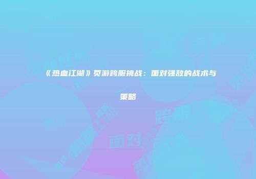 《热血江湖》页游跨服挑战：面对强敌的战术与策略