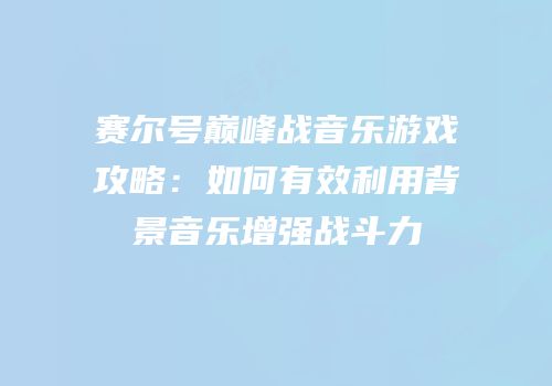 赛尔号巅峰战音乐游戏攻略：如何有效利用背景音乐增强战斗力