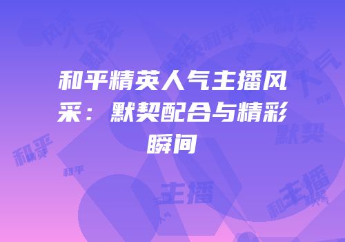 和平精英人气主播风采：默契配合与精彩瞬间