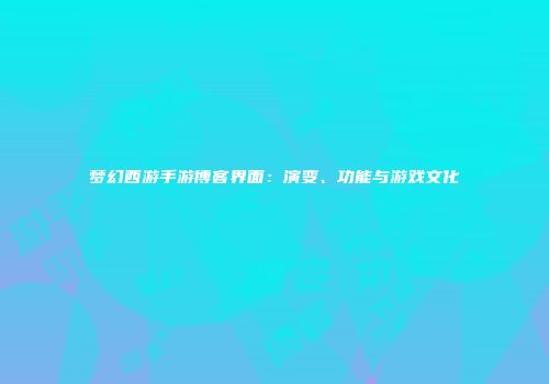 梦幻西游手游博客界面：演变、功能与游戏文化