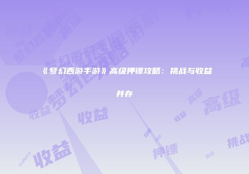 《梦幻西游手游》高级押镖攻略：挑战与收益并存