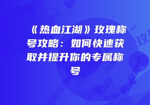 《热血江湖》玫瑰称号攻略：如何快速获取并提升你的专属称号