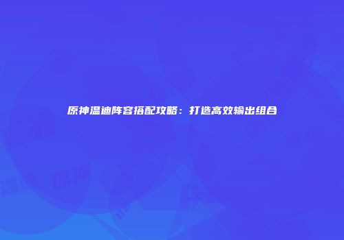 原神温迪阵容搭配攻略：打造高效输出组合