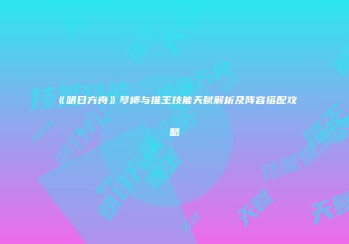 《明日方舟》琴柳与推王技能天赋解析及阵容搭配攻略