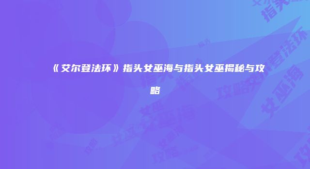 《艾尔登法环》指头女巫海与指头女巫揭秘与攻略
