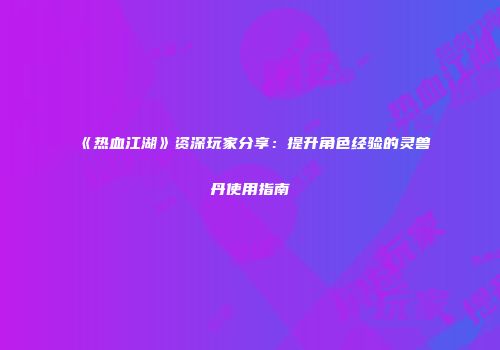 《热血江湖》资深玩家分享:提升角色经验的灵兽丹使用指南
