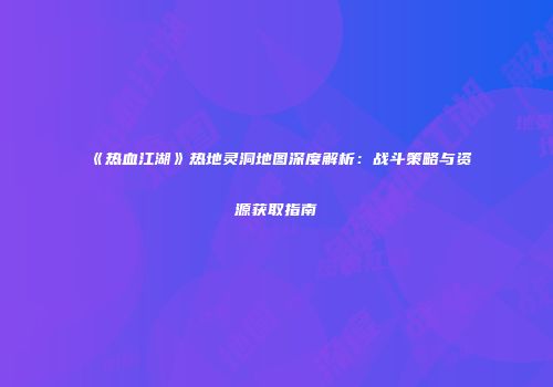 《热血江湖》热地灵洞地图深度解析：战斗策略与资源获取指南