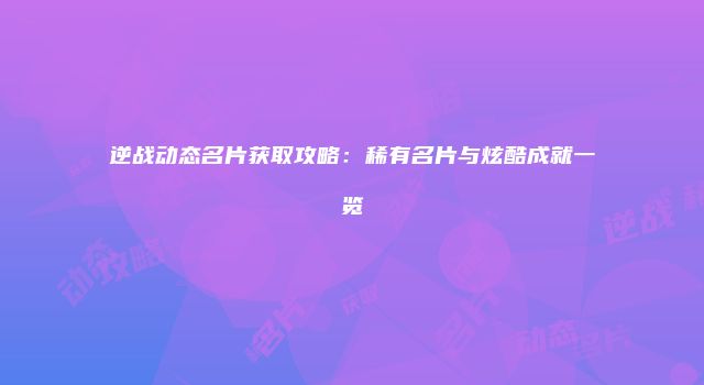 逆战动态名片获取攻略：稀有名片与炫酷成就一览