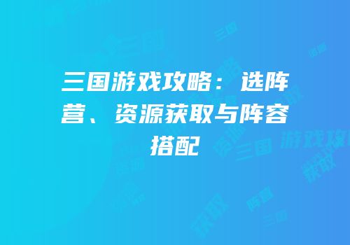三国游戏攻略：选阵营、资源获取与阵容搭配