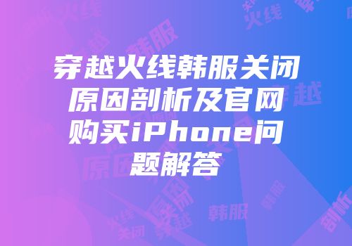 穿越火线韩服关闭原因剖析及官网购买iPhone问题解答