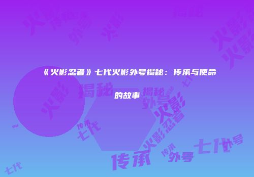 《火影忍者》七代火影外号揭秘：传承与使命的故事
