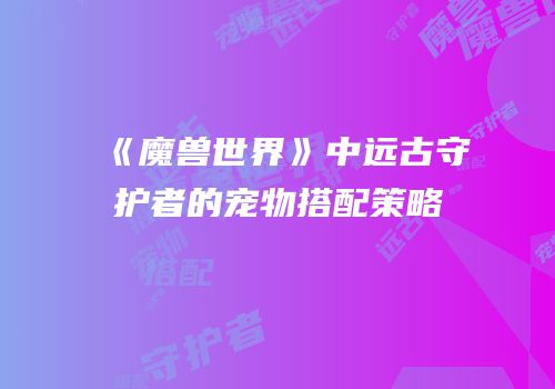 《魔兽世界》中远古守护者的宠物搭配策略