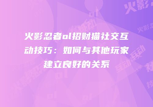 火影忍者ol招财猫社交互动技巧：如何与其他玩家建立良好的关系