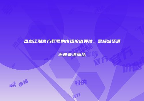热血江湖官方账号的市场价值评估:是稀缺资源还是普通商品