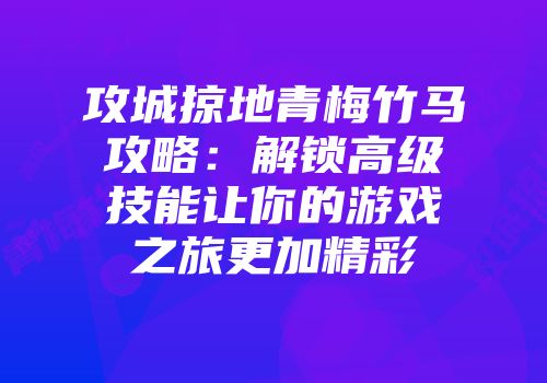 攻城掠地青梅竹马攻略：解锁高级技能让你的游戏之旅更加精彩
