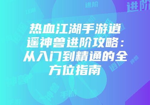 热血江湖手游逍遥神兽进阶攻略：从入门到精通的全方位指南