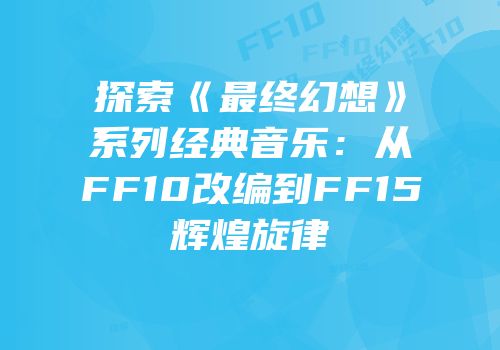 探索《最终幻想》系列经典音乐：从FF10改编到FF15辉煌旋律