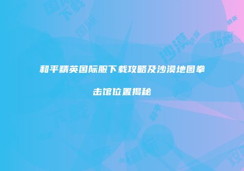 和平精英国际服下载攻略及沙漠地图拳击馆位置揭秘