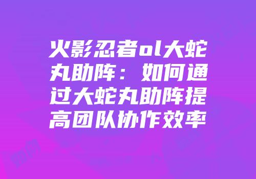 火影忍者ol大蛇丸助阵：如何通过大蛇丸助阵提高团队协作效率
