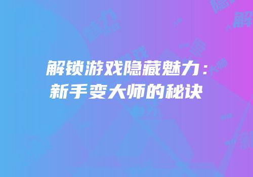 解锁游戏隐藏魅力：新手变大师的秘诀
