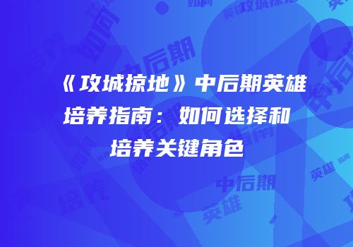《攻城掠地》中后期英雄培养指南:如何选择和培养关键角色