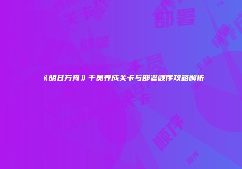 《明日方舟》干员养成关卡与部署顺序攻略解析