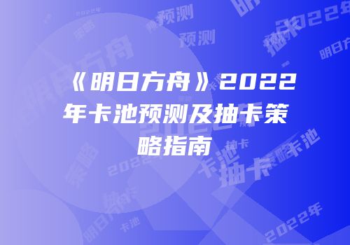 《明日方舟》2022年卡池预测及抽卡策略指南