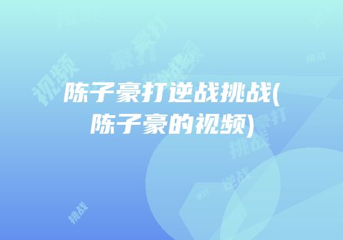 陈子豪打逆战挑战(陈子豪的视频)
