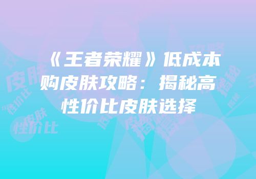 《王者荣耀》低成本购皮肤攻略：揭秘高性价比皮肤选择