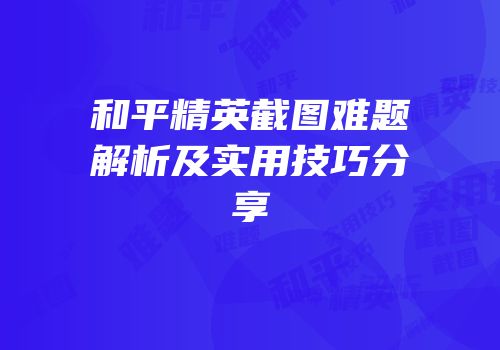 和平精英截图难题解析及实用技巧分享