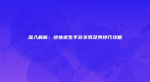 深入解析：绝地求生手游关羽及其技巧攻略